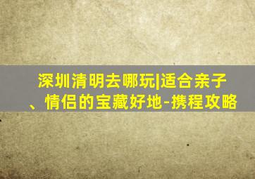 深圳清明去哪玩|适合亲子、情侣的宝藏好地-携程攻略